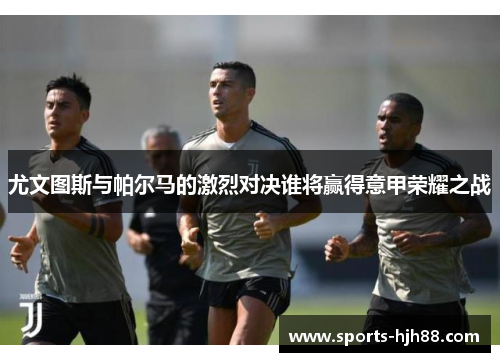 尤文图斯与帕尔马的激烈对决谁将赢得意甲荣耀之战